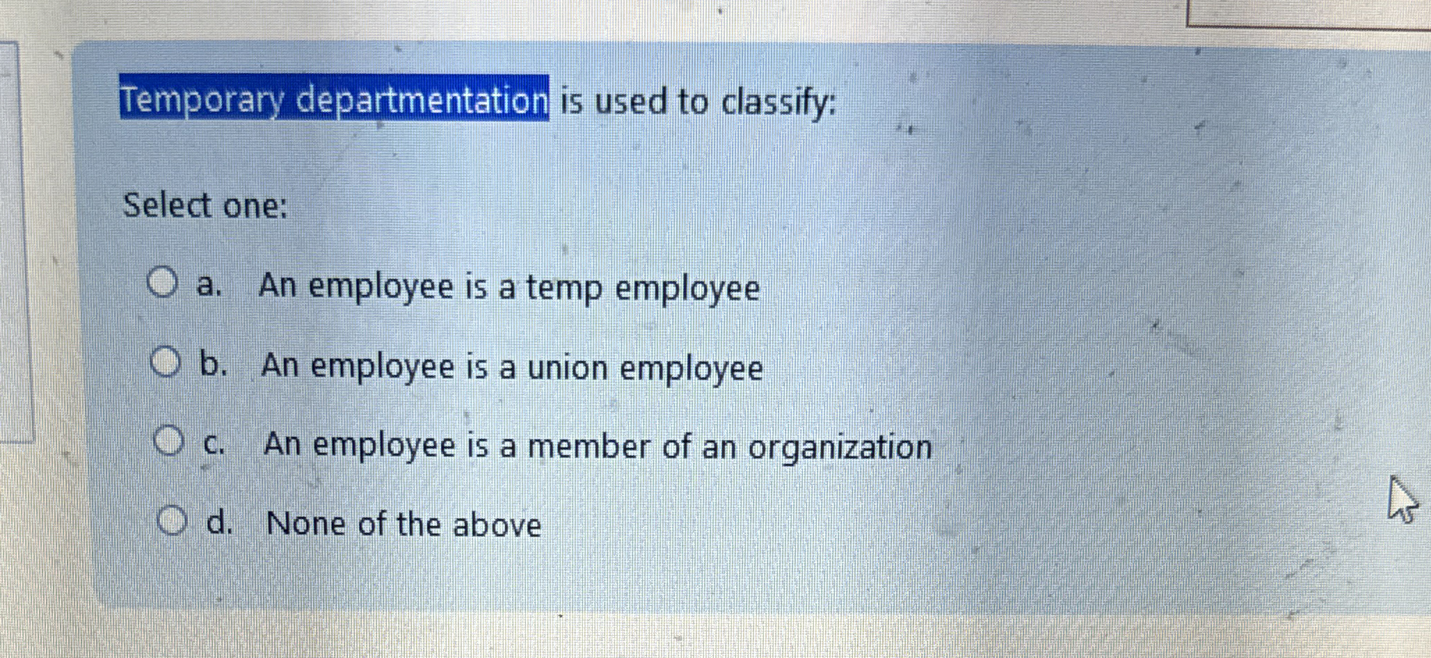  Temporary departmentation is used to classify: Select one: a. An employee