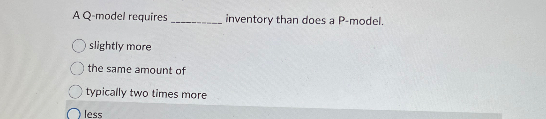  A Q-model requires inventory than does a P-model. slightly more the