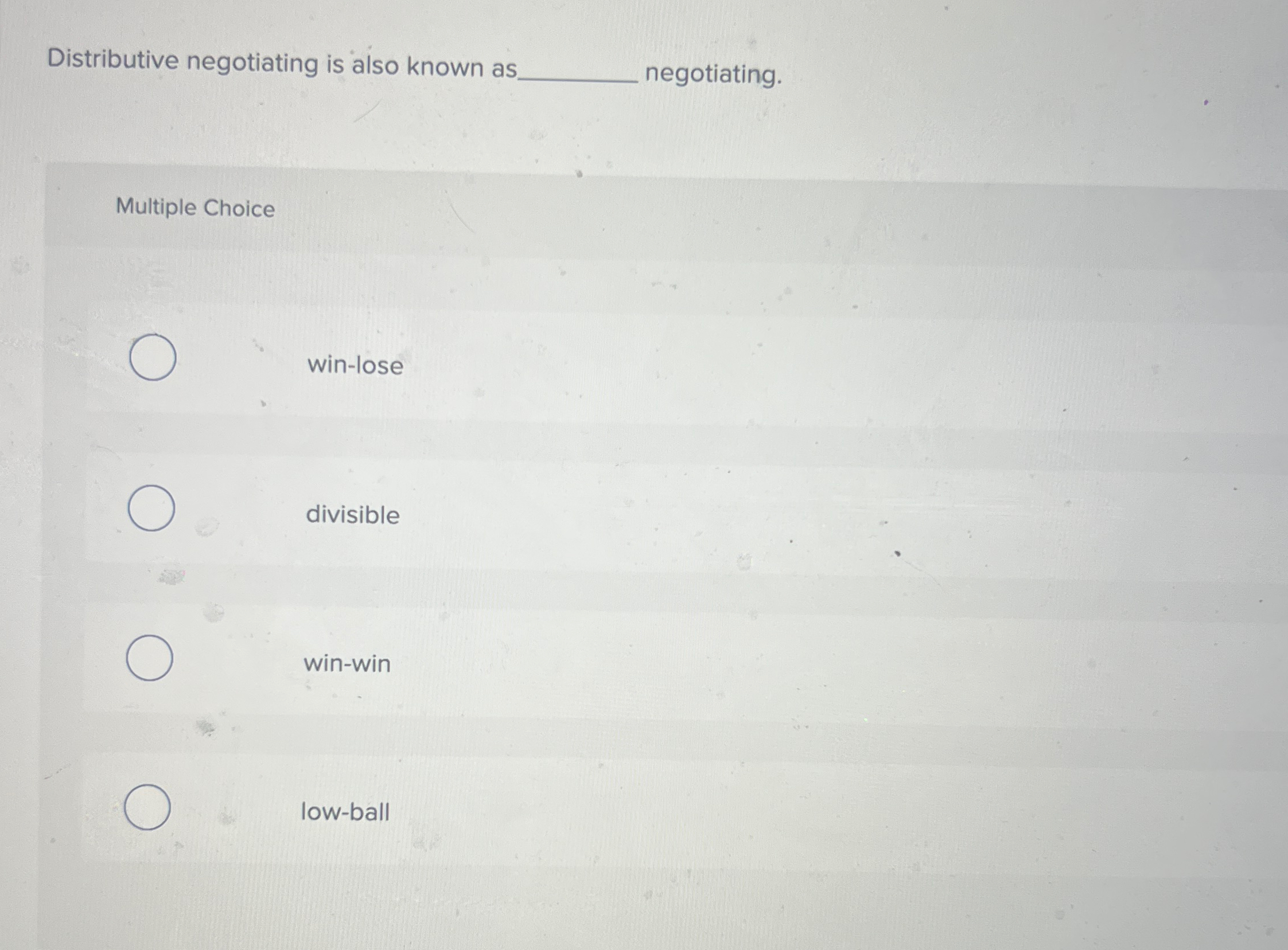 Distributive negotiating is also known as negotiating. Multiple Choice win-lose divisible