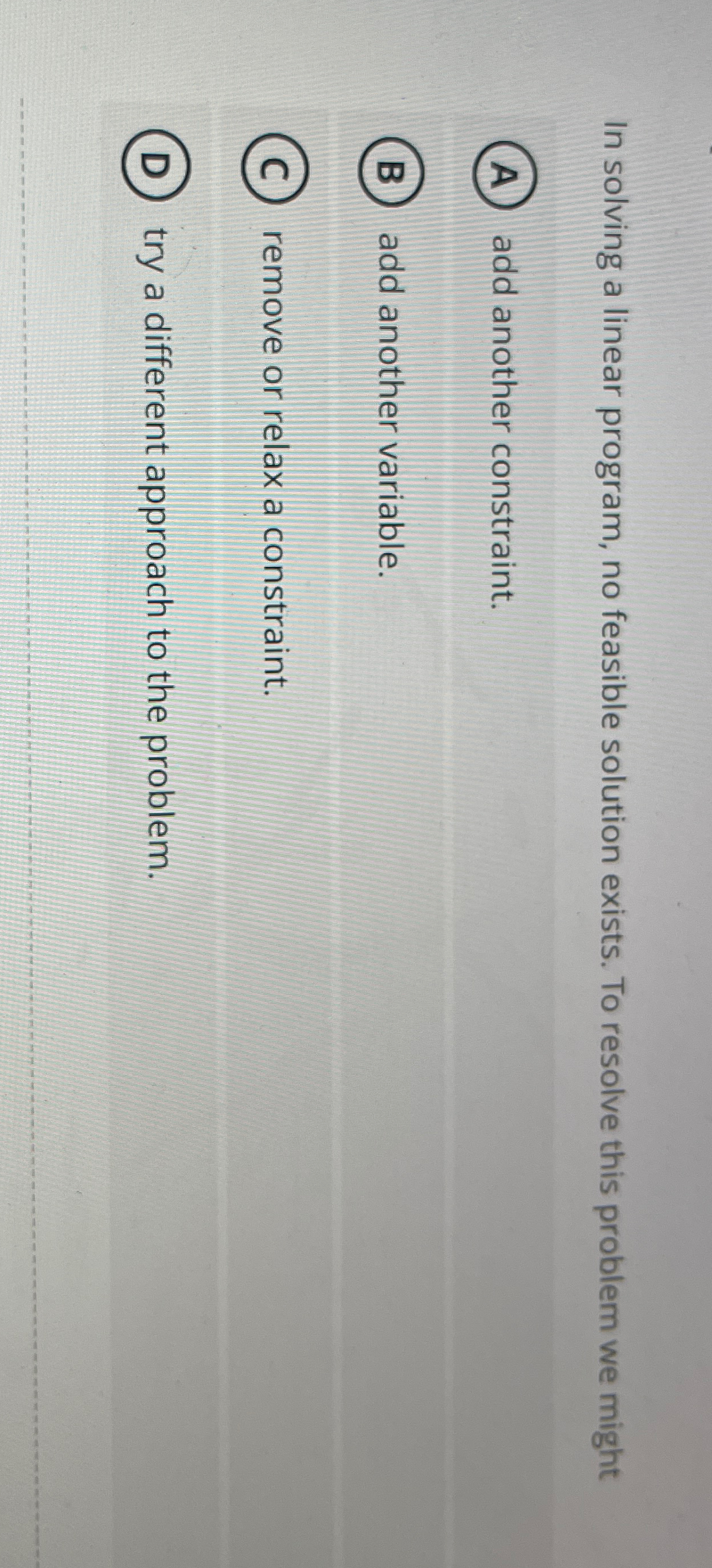  In solving a linear program, no feasible solution exists. To resolve