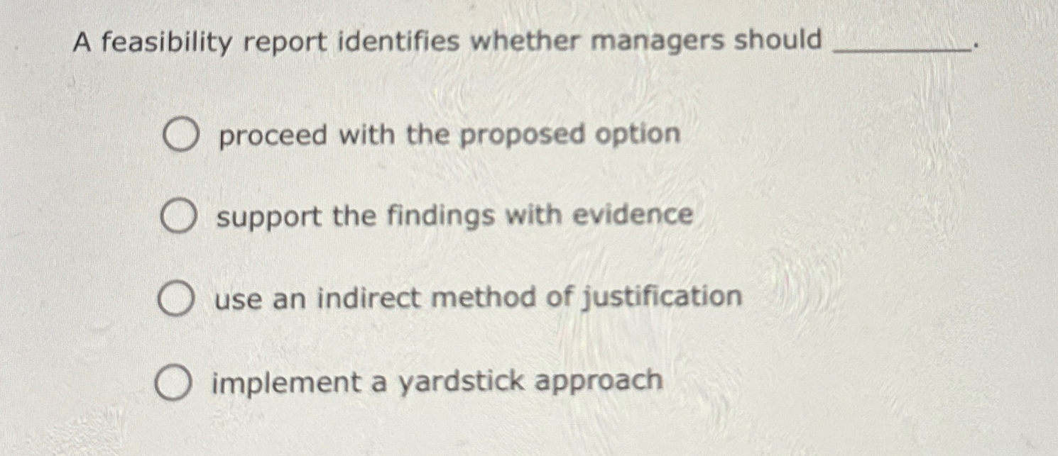  A feasibility report identifies whether managers should proceed with the proposed