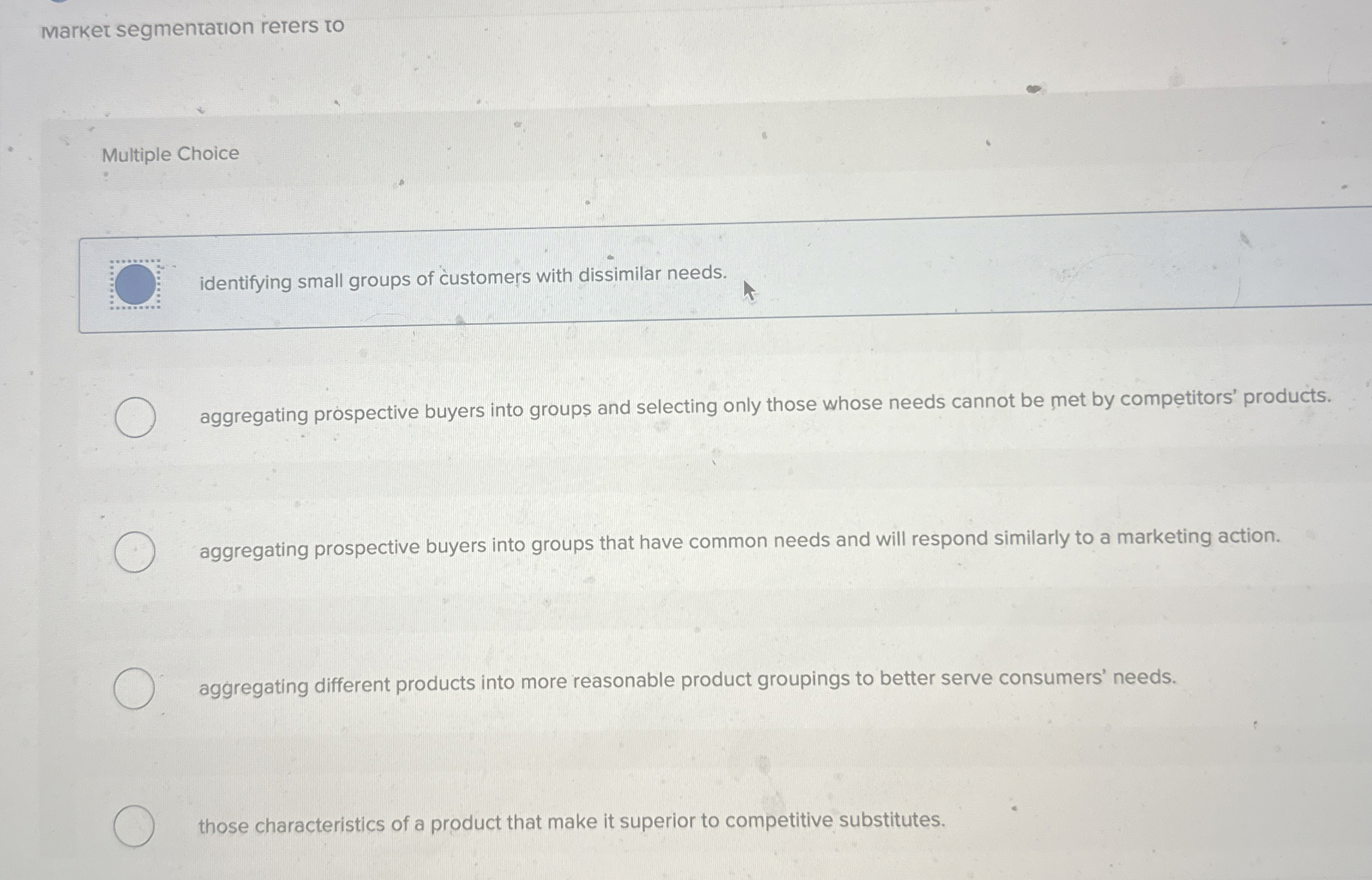  Market segmentation reters to Multiple Choice O identifying small groups of