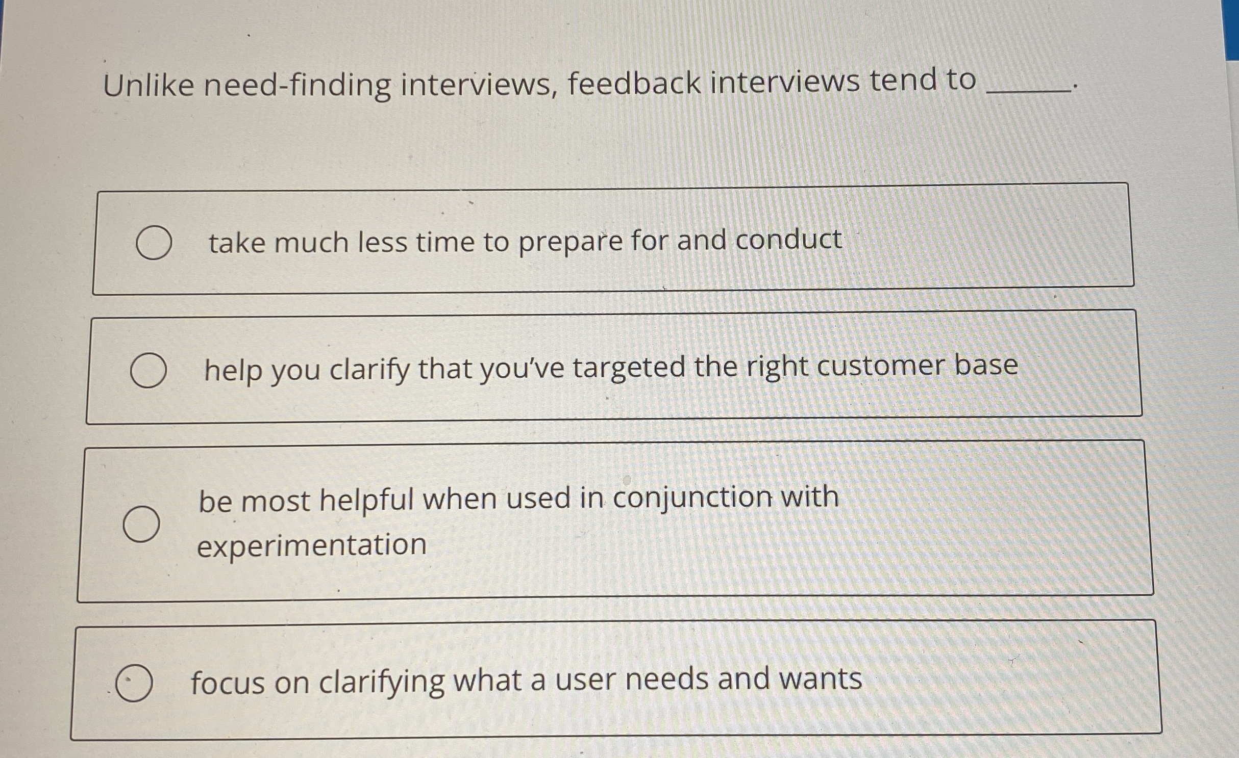  Unlike need-finding interviews, feedback interviews tend to____________ take much less time