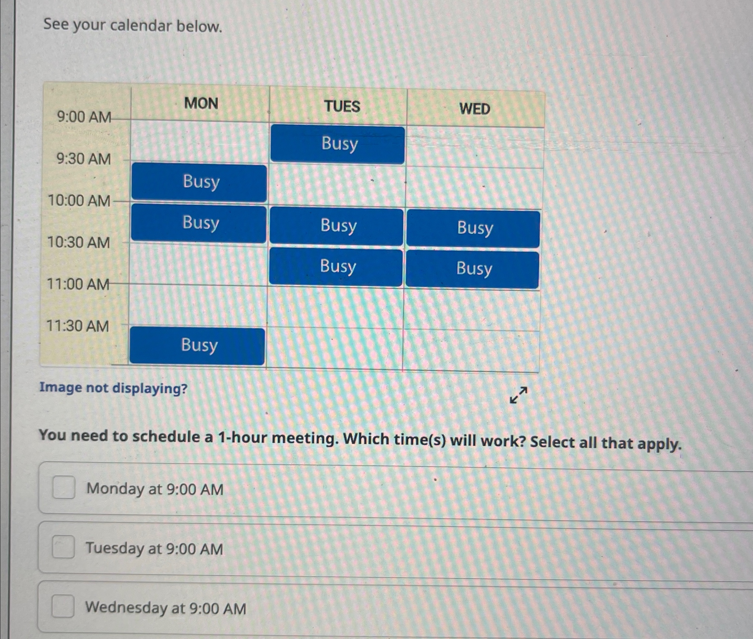  See your calendar below. \table[[9:00 AM,MON,TUES,WED],[9:30 AM,,Busy,],[Busy,,],[10:30 AM,Busy,Busy,Busy],[,Busy,Busy],[11:30 AN,Busy,,]] Image not