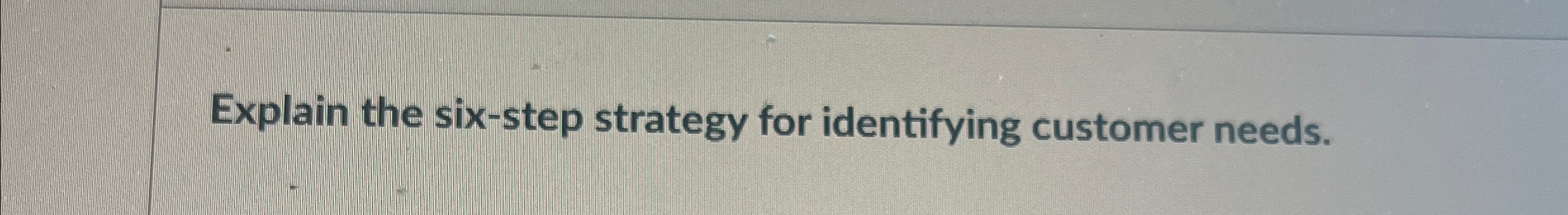  Explain the six-step strategy for identifying customer needs. 