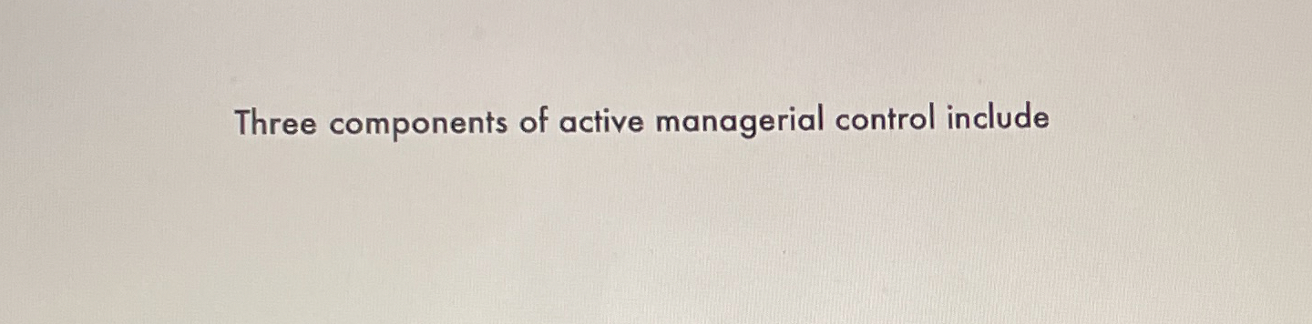  Three components of active managerial control include 