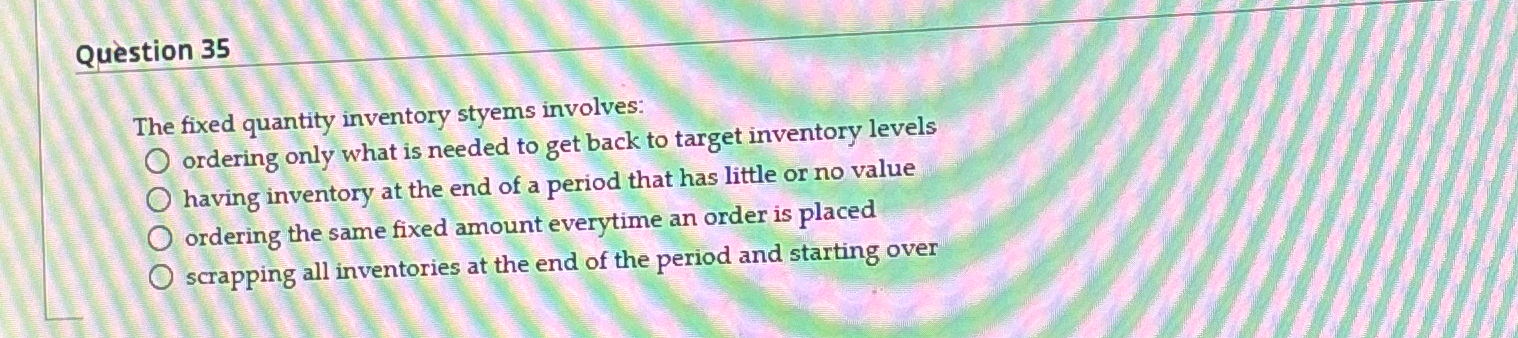  Qustion 35 The fixed quantity inventory styems involves: ordering only what