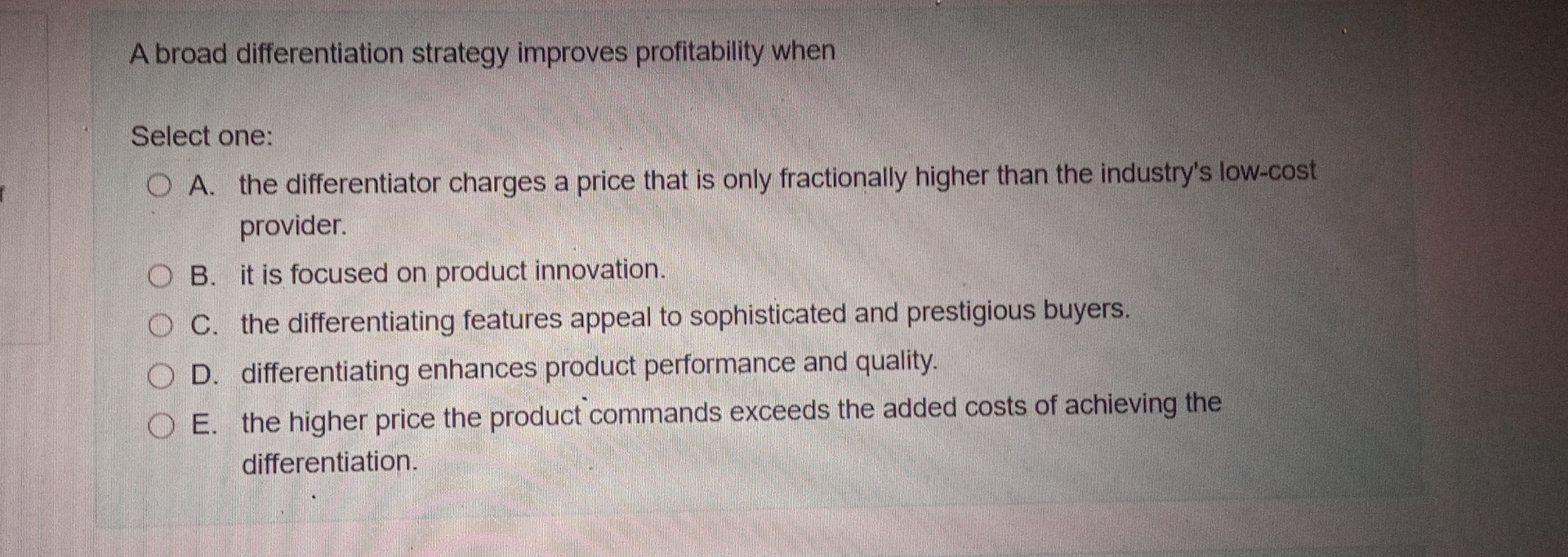  A broad differentiation strategy improves profitability when Select one: A. the