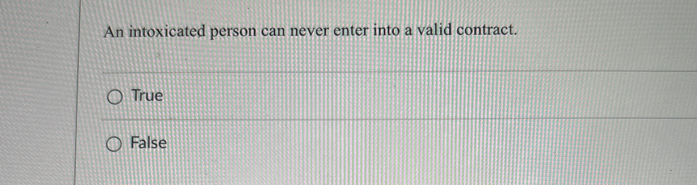  An intoxicated person can never enter into a valid contract. True