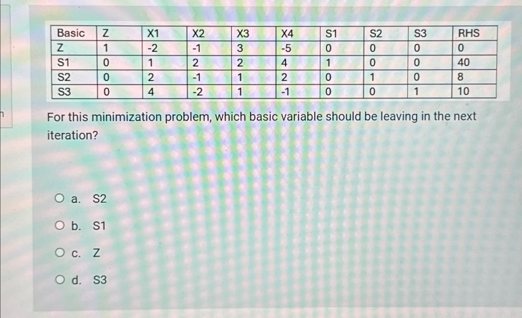  \table[[Basic,Z,X1,X2,X3,X4,S1,S2,S3,RHS],[Z,1,-2,-1,3,-5,0,0,0,0],[S1,0,1,2,2,4,1,0,0,40],[S2,0,2,-1,1,2,0,1,0,8],[S3,0,4,-2,1,-1,0,0,1,10]] For this minimization problem, which basic variable should be leaving