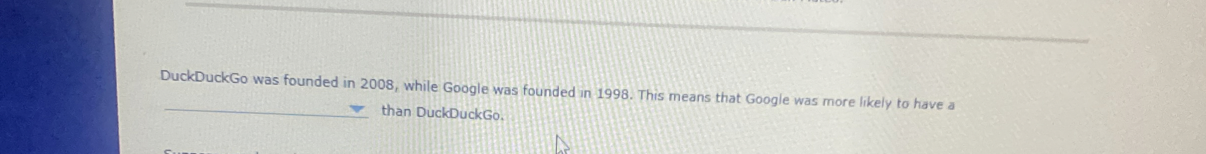  DuckDuckGo was founded in 2008, while Google was founded in 1998.