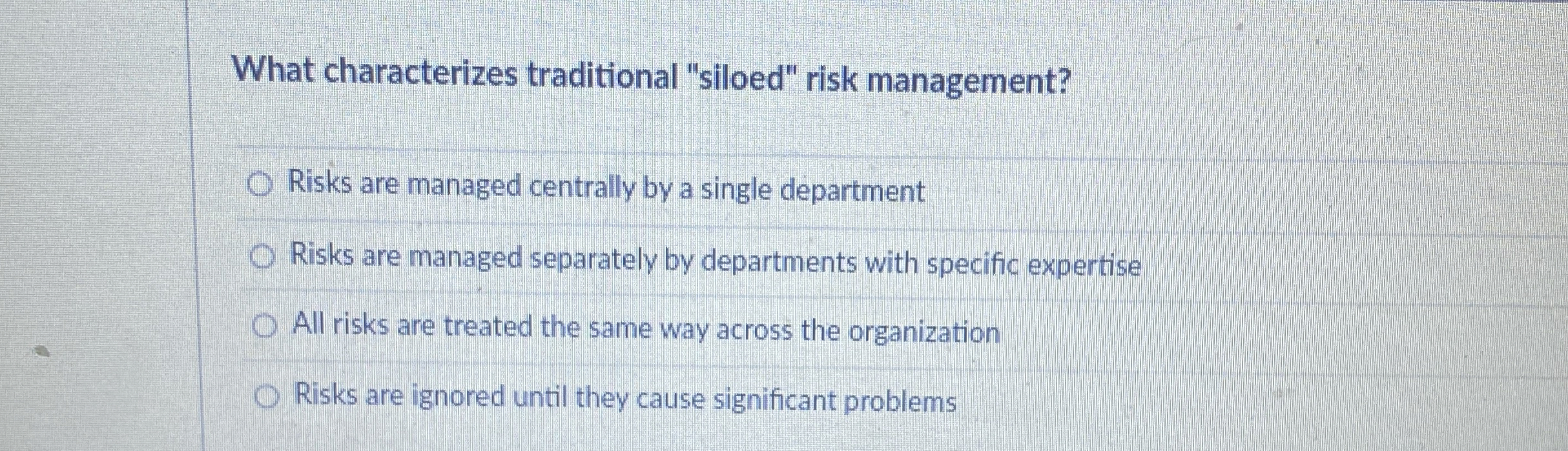  What characterizes traditional "siloed" risk management? Risks are managed centrally by