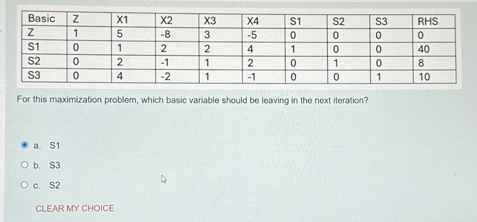  \table[[Basic,Z,x1,x2,x3,x4,S1,S2,S3,RHS],[Z,1,5,-8,3,-5,0,0,0,0],[S1,0,1,2,2,4,1,0,0,40],[S2,0,2,-1,1,2,0,1,0,8],[S3,0,4,-2,1,-1,0,0,1,10]] For this maximization problem, which basic variable should be leaving