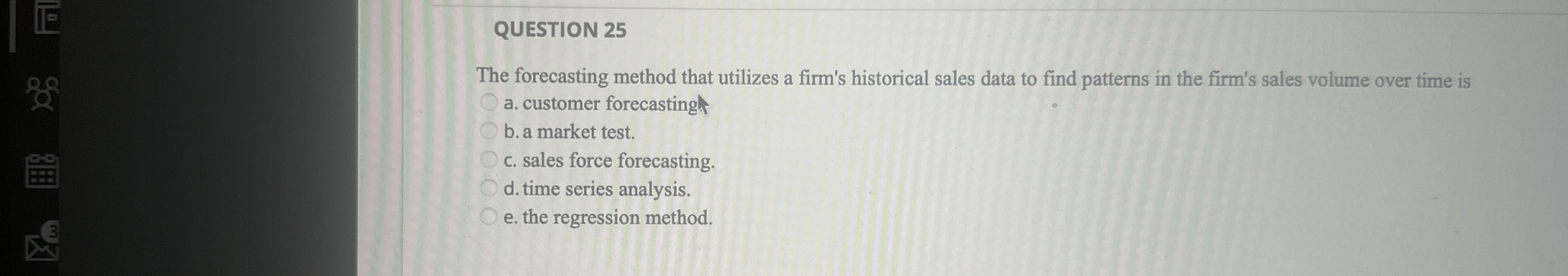  QUESTION 25 The forecasting method that utilizes a firm's historical sales