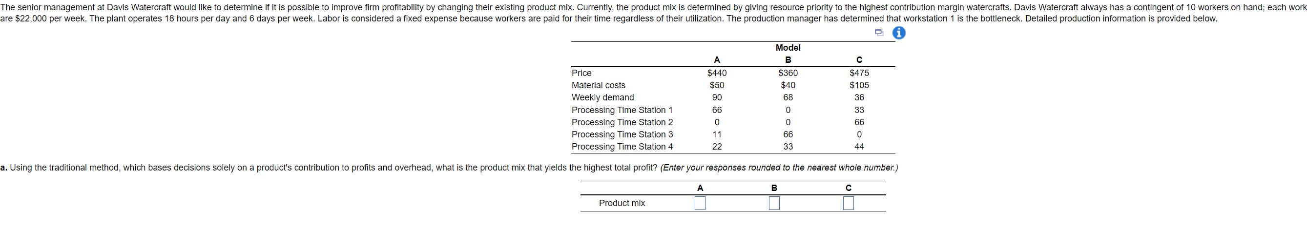  . \table[[,Model],[,A,B,C],[Price,$440,$360,$475],[Material costs,$50,$40,$105],[Weekly demand,90,68,36],[Processing Time Station 1,66,0,33],[Processing Time Station 2,0,0,66],[Processing Time