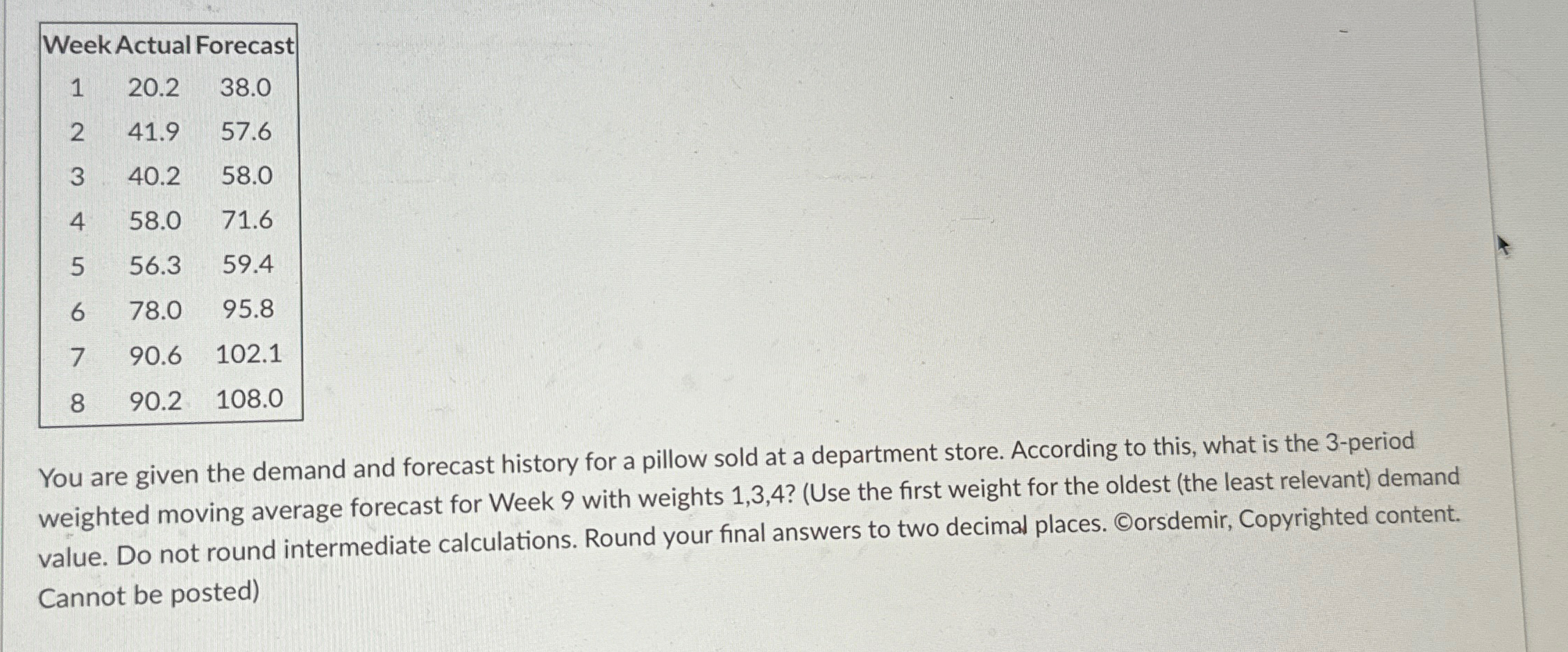  \table[[Week Actual Forecast,,],[1,20.2,38.0],[2,41.9,57.6],[3,40.2,58.0],[4,58.0,71.6],[5,56.3,59.4],[6,78.0,95.8],[7,90.6,102.1],[8,90.2,108.0]] You are given the demand and forecast history