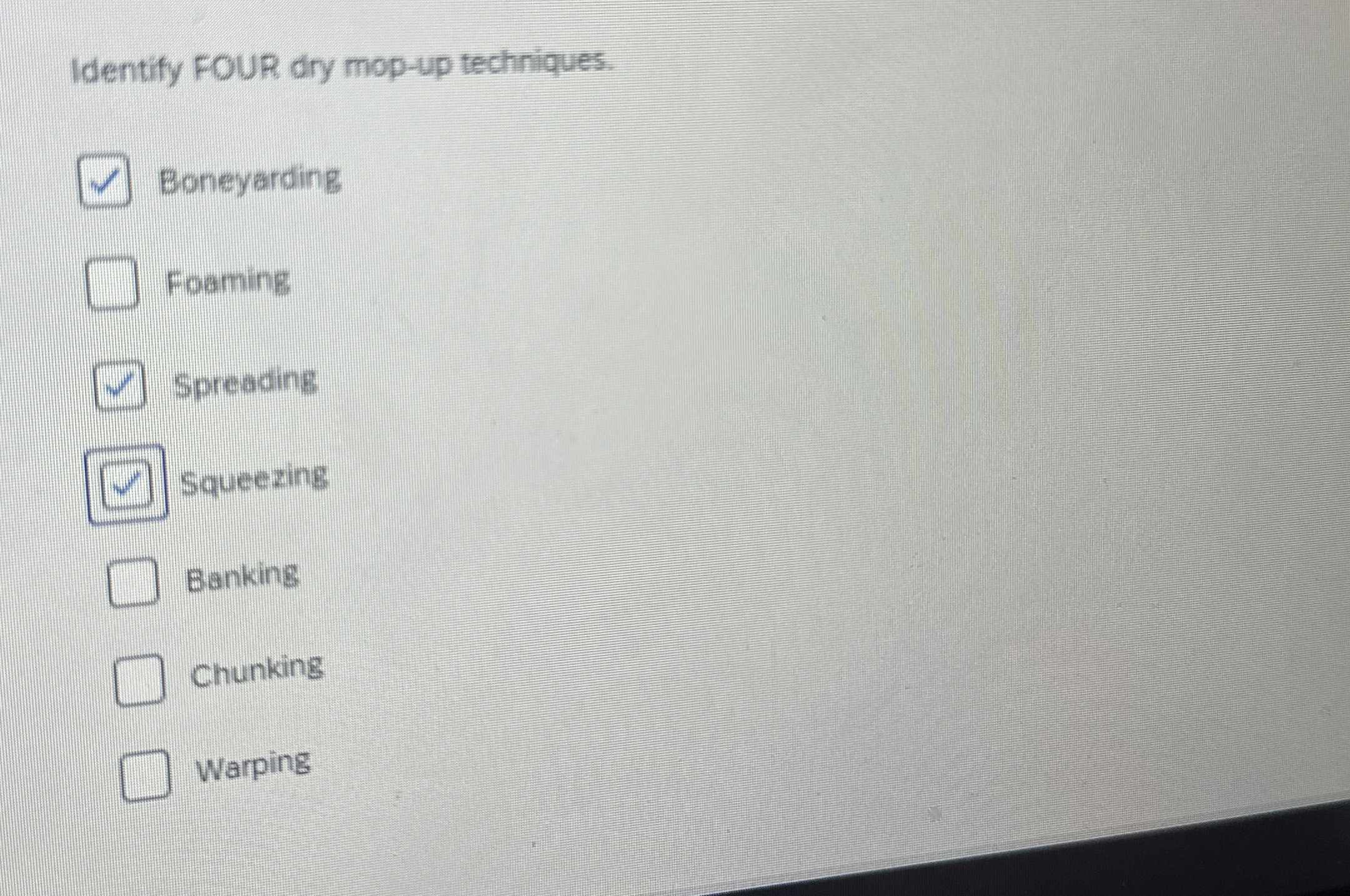  Identify FOUR dry mop-up techniques. Boneyarding Foaming Spreading Squeezing Banking Chunking