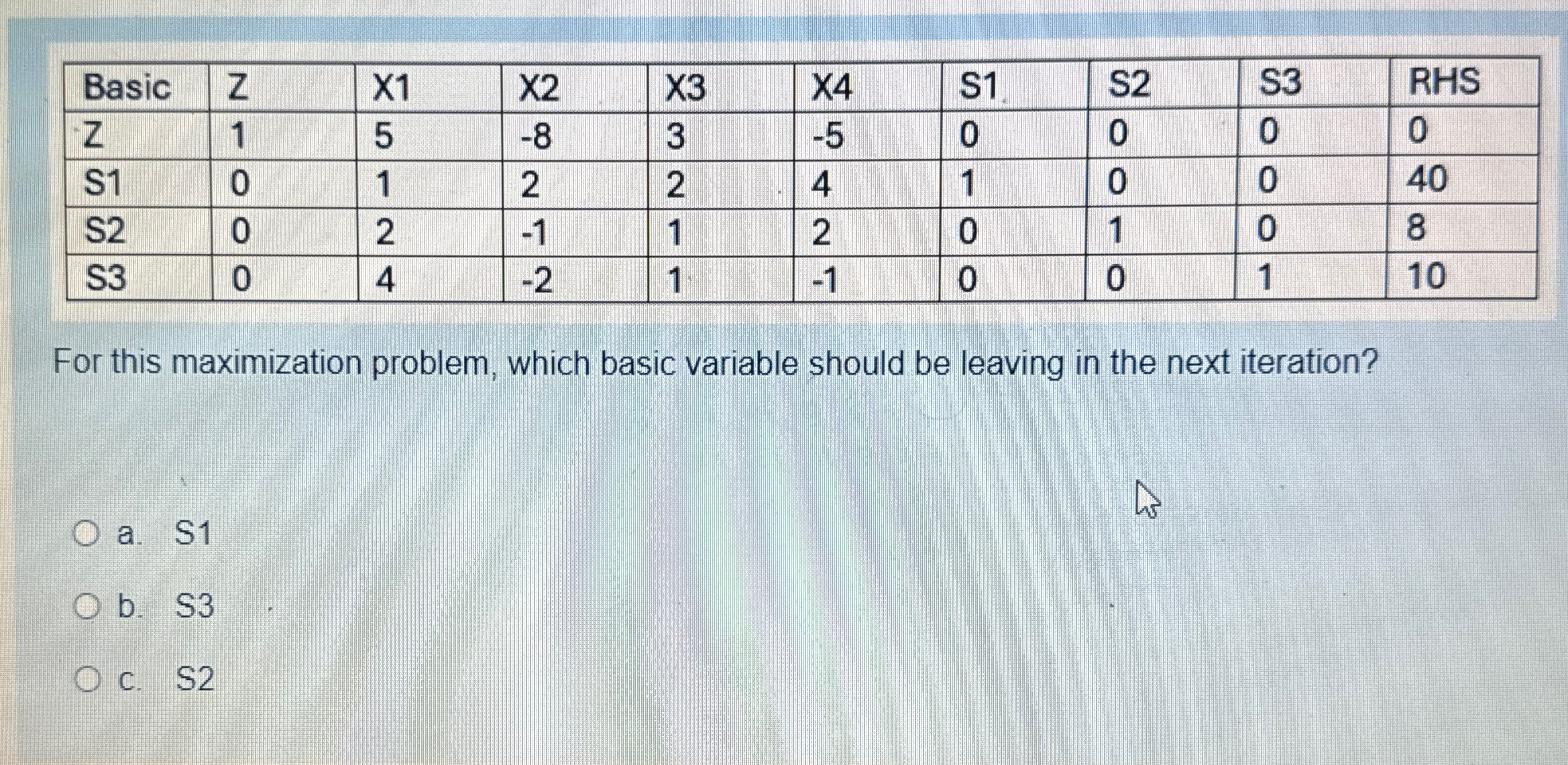  \table[[Basic,Z,X1,X2,X3,X4,S1,S2,S3,RHS],[Z,1,5,-8,3,-5,0,0,0,0],[S1,0,1,2,2,4,1,0,0,40],[S2,0,2,-1,1,2,0,1,0,8],[S3,0,4,-2,1,-1,0,0,1,10]] For this maximization problem, which basic variable should be leaving