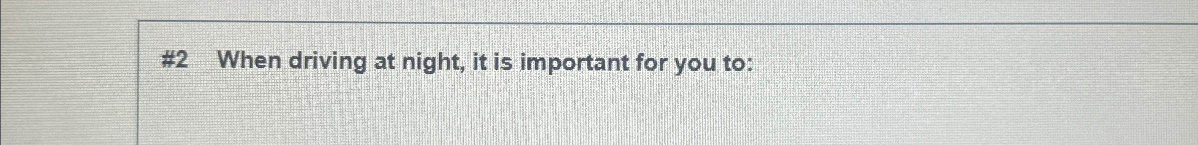  #2 When driving at night, it is important for you to: