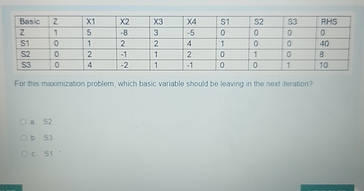  \table[[Basic,Z,X1,X2,X3,X4,S1,S2,S3,RHS],[Z,1,5,-8,3,-5,0,0,0,0],[S1,0,1,2,2,4,1,0,0,40],[S2,0,2,-1,1,2,0,1,0,8],[S3,0,4,-2,1,-1,0,0,1,10]] For this maximization problem, which basic variable should be leaving