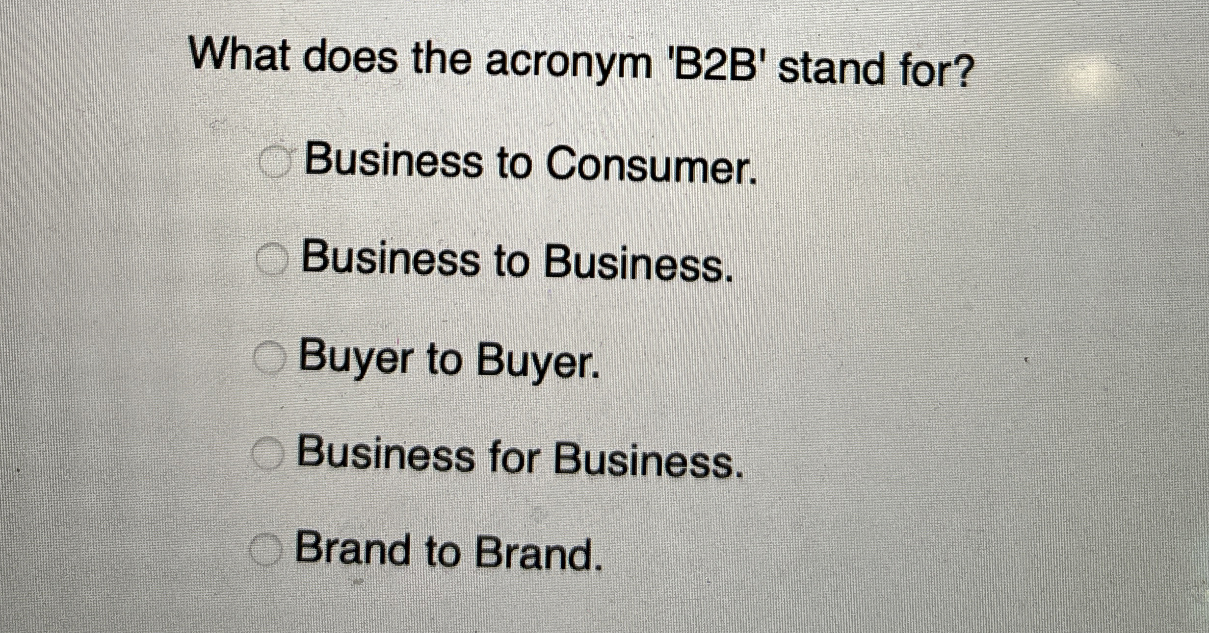  What does the acronym 'B2B' stand for? Business to Consumer. Business