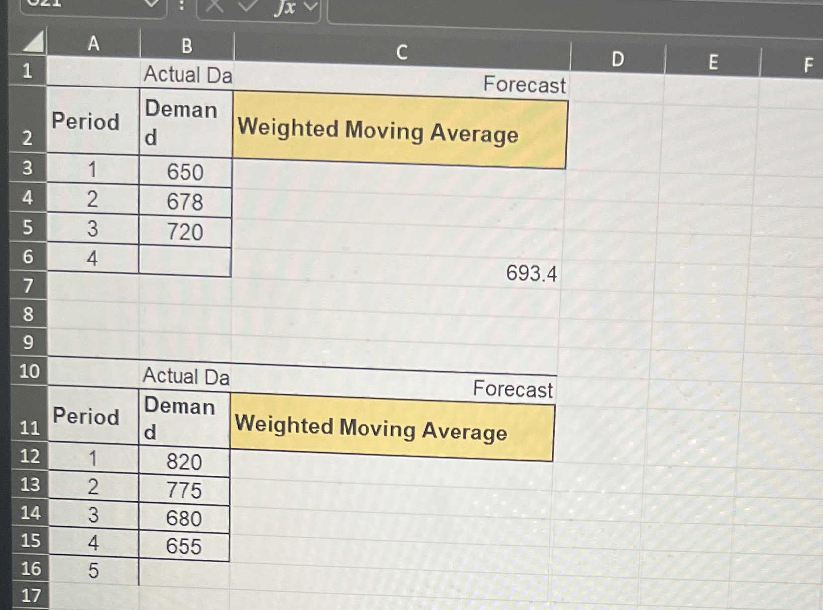  \table[[1,A,B,C,D,E,F],[1,Actual Da Forecast,,E,F],[2,Period,Deman d,Weighted Moving Average,,,],[3,1,650,,,,],[4,2,678,,,,],[5,3,720,,,,],[6,4,,,,,],[7,,,693.4,,,],[8,,,,,,],[9,,,,,,],[10,,Actual Da,,,,],[,Period,Deman,Woight,,,],[11,Period,,Weighted Moving Average,,,],[12,1,820,,,,],[13,2,775,,,,],[14,3,680,,,,],[15,4,655,,,,],[16,5,,,,,],[17,,,,,,]] 