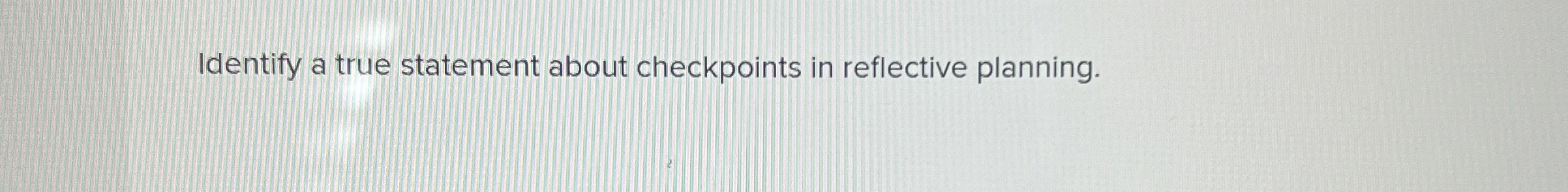  Identify a true statement about checkpoints in reflective planning. 