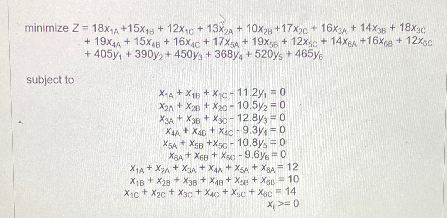  minimizeZ=18x1A+15x1B+12x1C+13x2A+10x2B+17x2C+16x3A+14x3B+18x3C +19x4A+15x4B+16x4C+17x5A+19x5B+12x5C+14x6A+16x6B+12x6C +405y1+390y2+450y3+368y4+520y5+465y6 subject to x1A+x1B+x1C-11.2y1=0 x2A+x2B+x2C-10.5y2=0 x3A+x3B+x3C-12.8y3=0 x4A+x4B+x4C-9.3y4=0 x5A+x5B+x5C-10.8y5=0 x6A+x6B+x6C-9.6y6=0