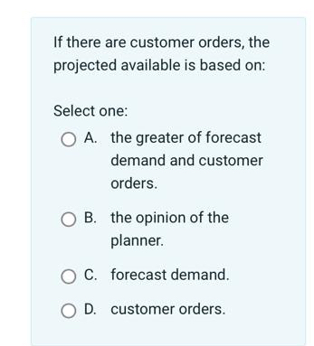  If there are customer orders, the projected available is based on: