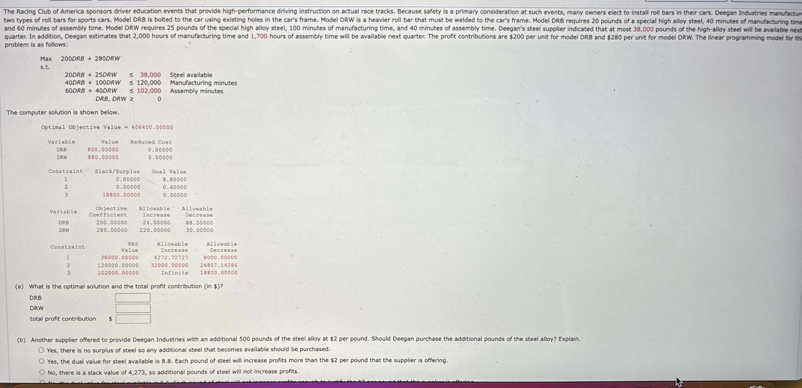  problem is as follows:The computer solution is shown below. \table[[Variable,Value,Reduced Cost],[DRB,800.00000,0.00000],[DRW,880.00000,0.00000],[Constraint,\table[[slack/Surplus],[0.00000]],Dual