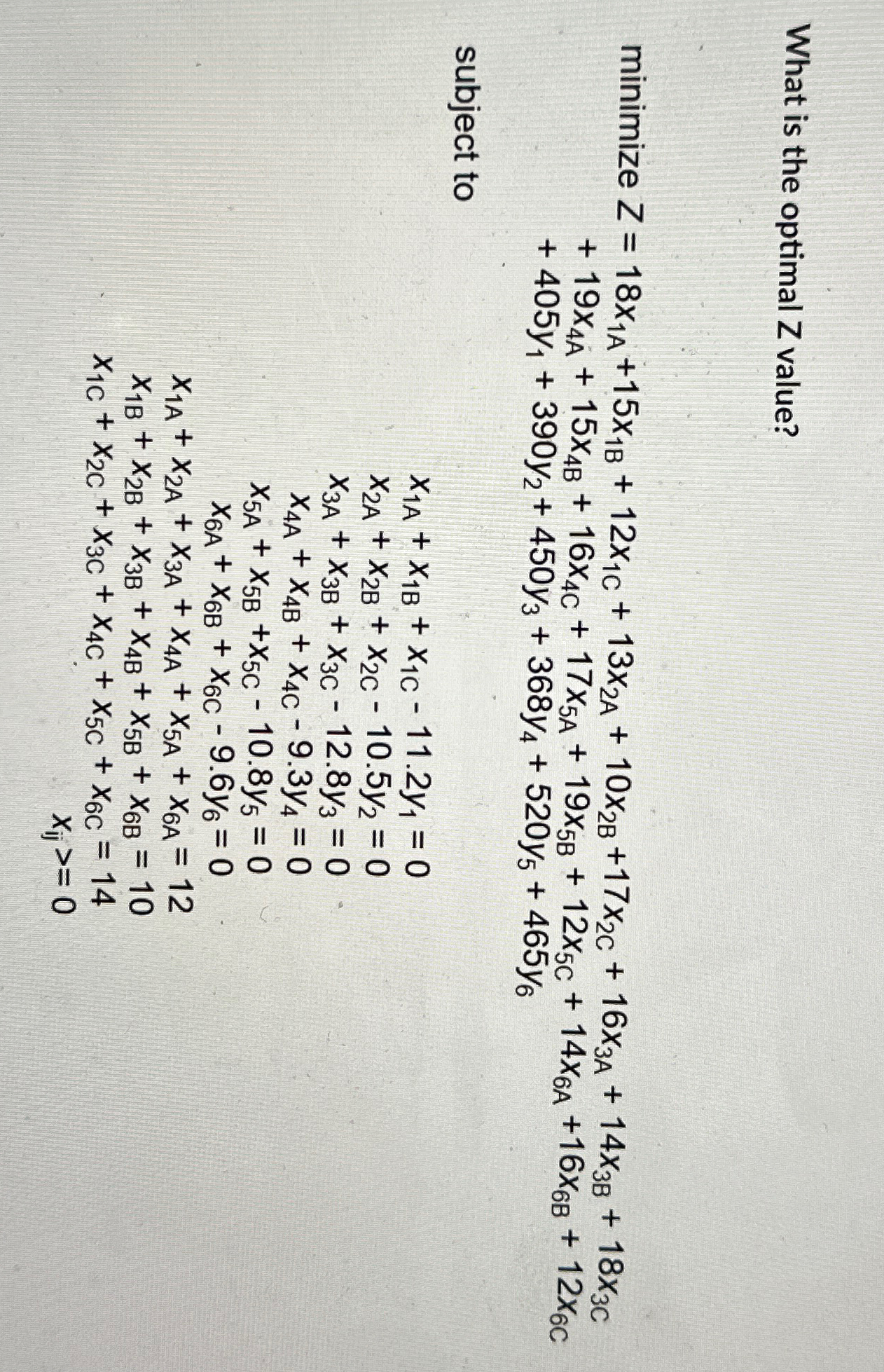  What is the optimal Z value? minimizeZ=18x1A+15x1B+12x1C+13x2A+10x2B+17x2C+16x3A+14x3B+18x3C +19x4A+15x4B+16x4C+17x5A+19x5B+12x5C+14x6A+16x6B+12x6C +405y1+390y2+450y3+368y4+520y5+465y6 subject to
