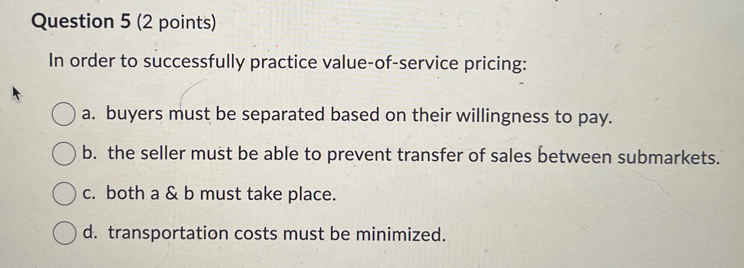  Question 5(2 points) In order to successfully practice value-of-service pricing: a.