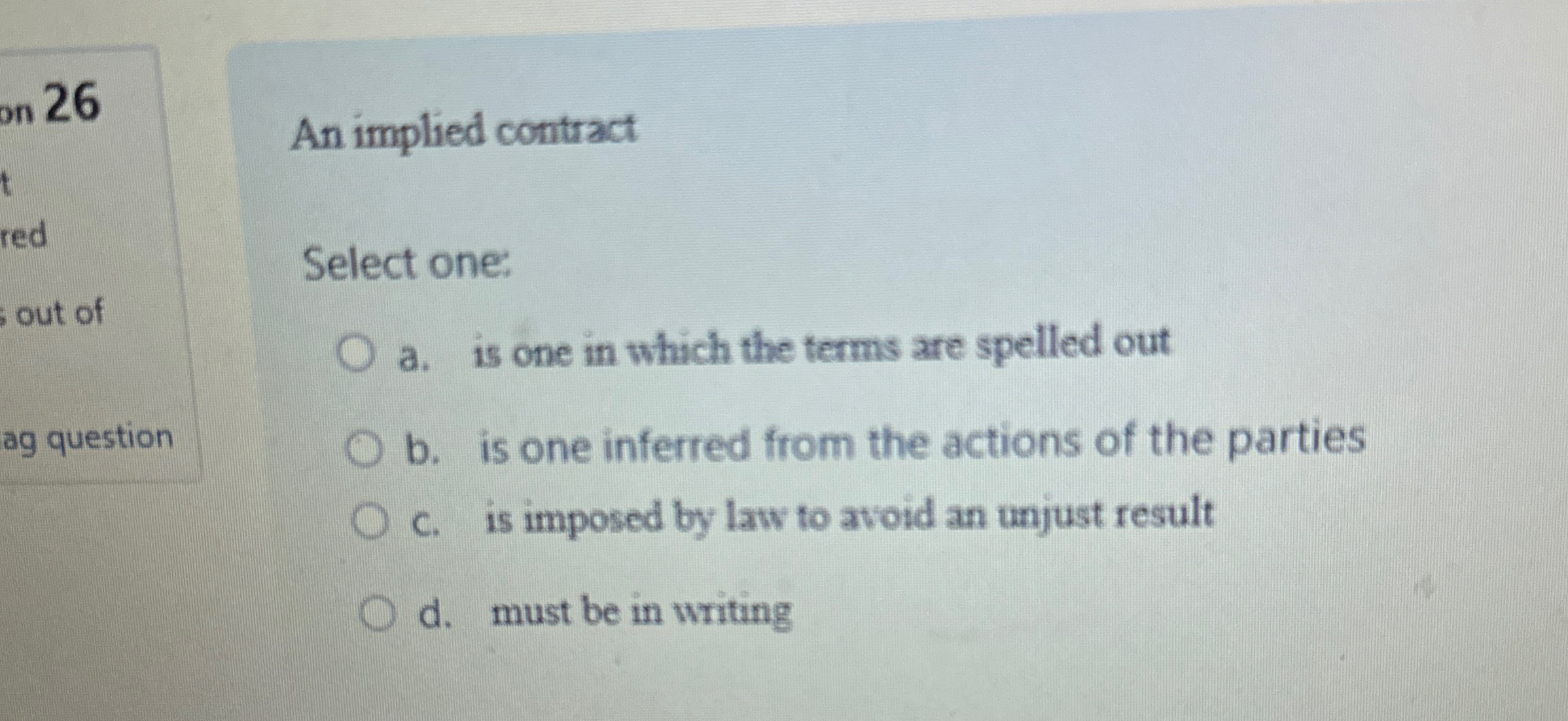  An implied contract Select one: a. is one in which the