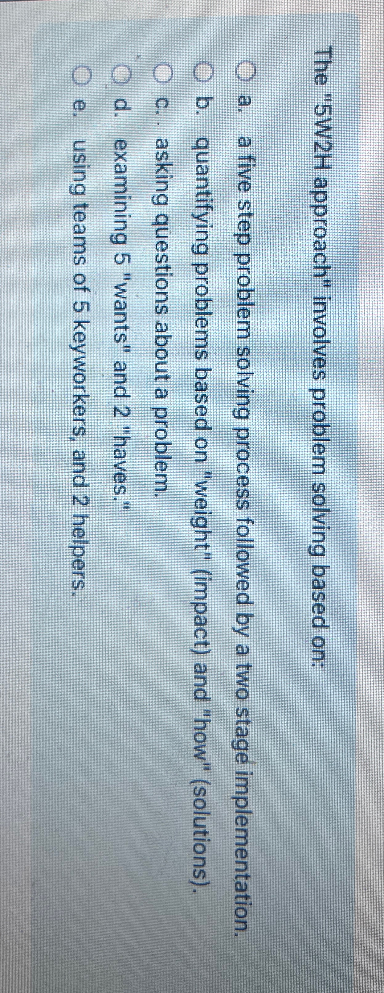  The "5W2H approach" involves problem solving based on: a. a five