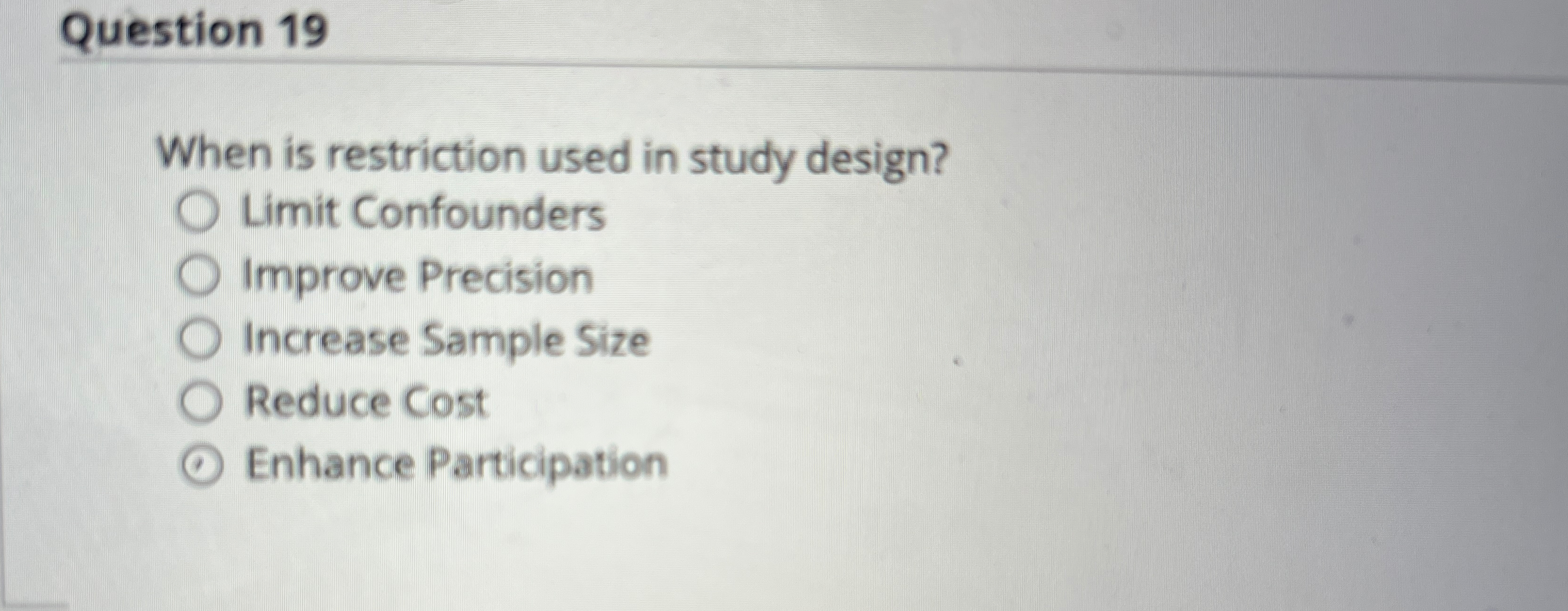  Question 19 When is restriction used in study design? Limit Confounders