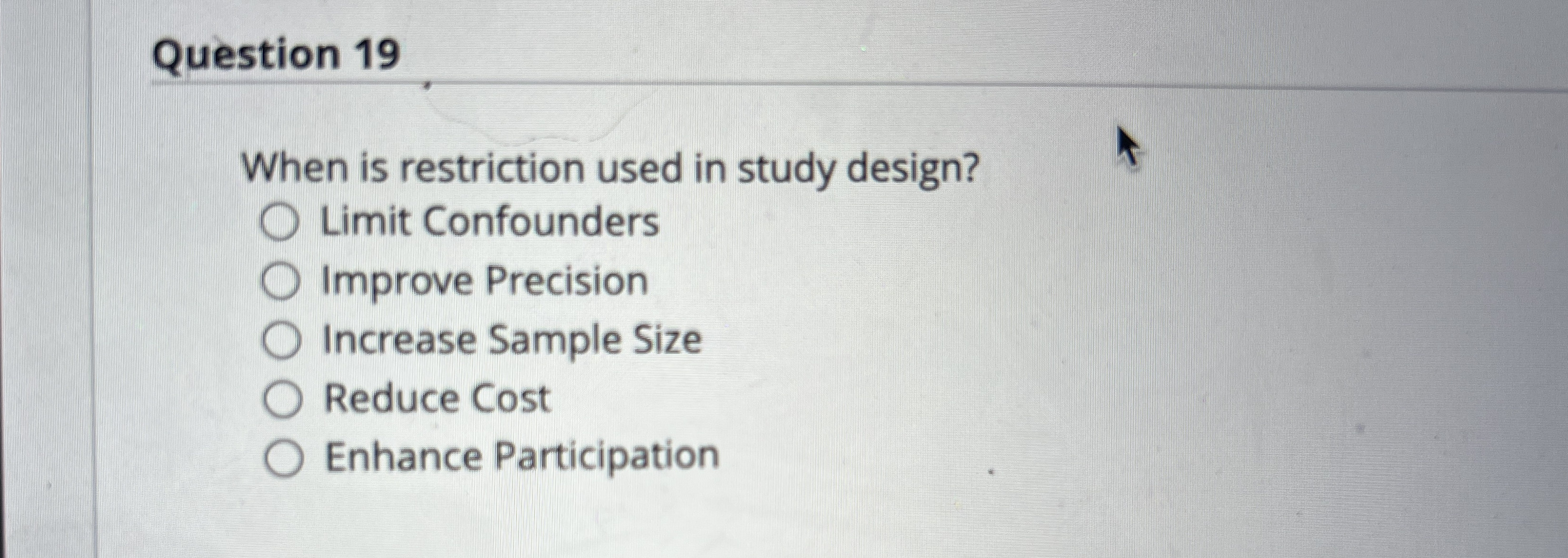  Question 19 When is restriction used in study design? Limit Confounders