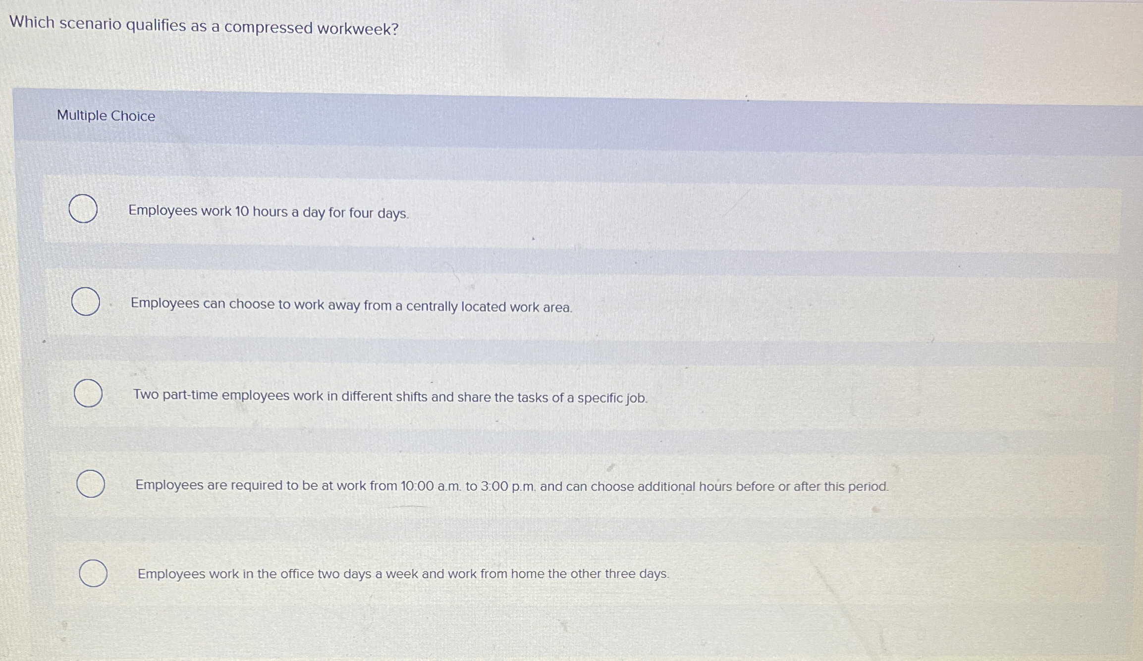  Which scenario qualifies as a compressed workweek? Multiple Choice Employees work