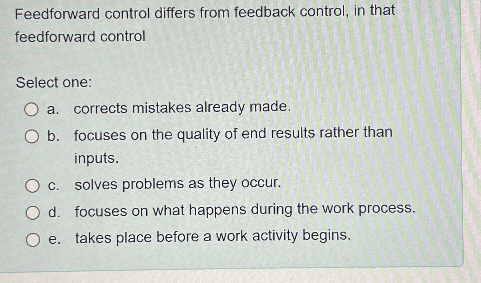  Feedforward control differs from feedback control, in that feedforward control Select