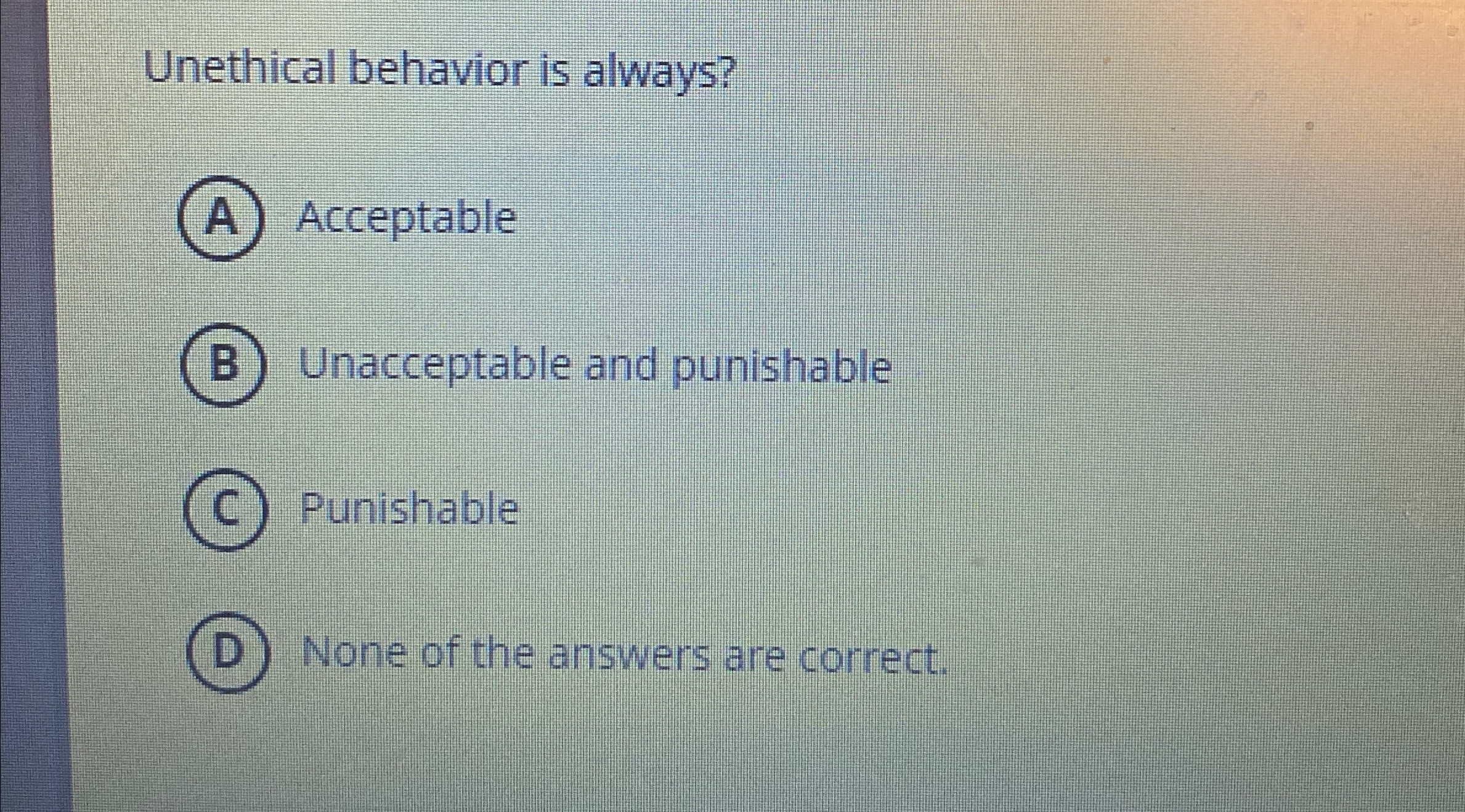  Unethical behavior is always? Acceptable Unacceptable and punishable Punishable None of