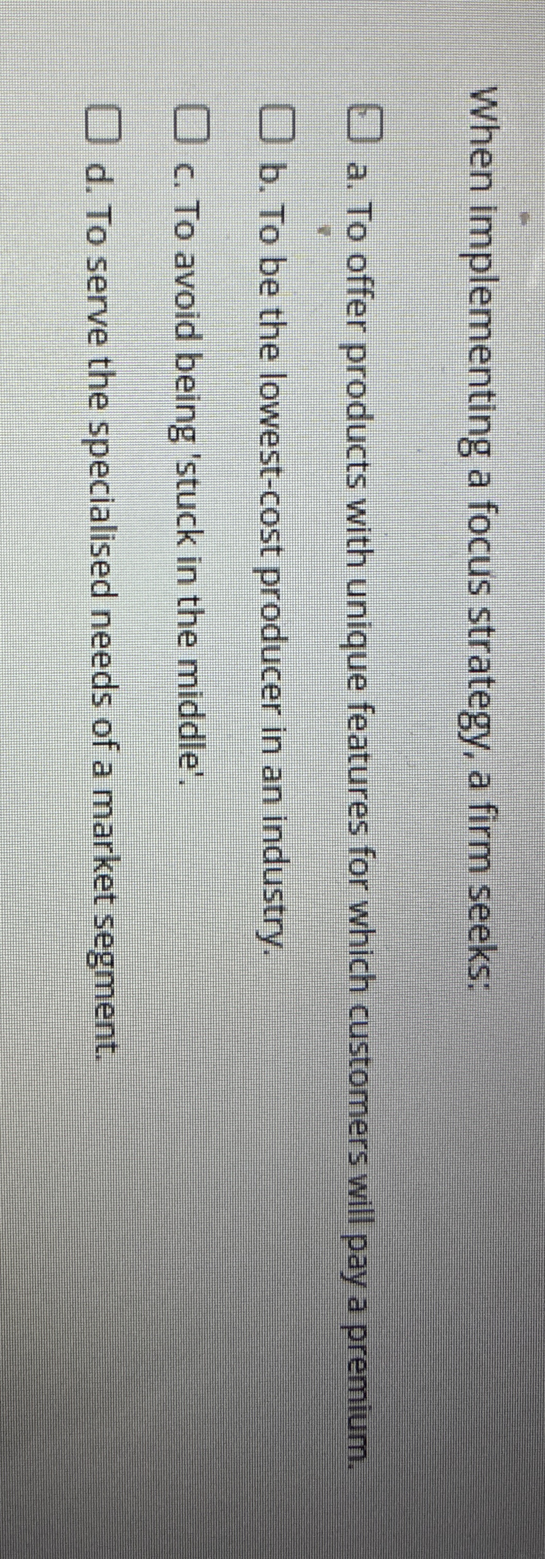  When implementing a focus strategy, a firm seeks: a. To offer