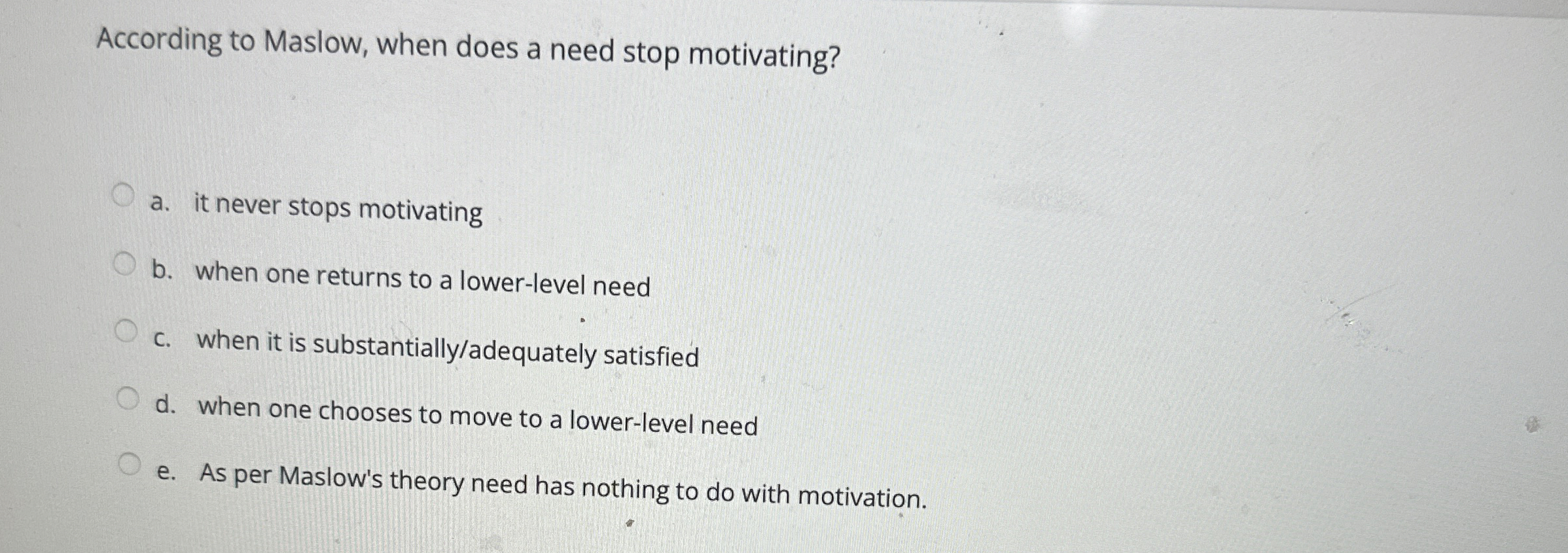  According to Maslow, when does a need stop motivating? a. it