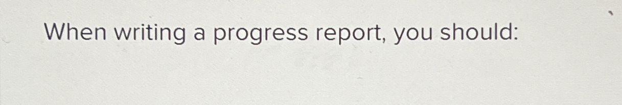  When writing a progress report, you should: 