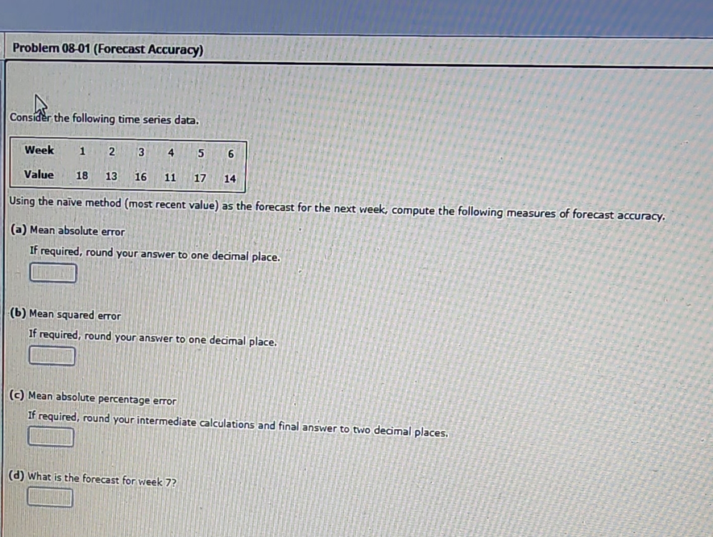  Problem 08-01(Forecast Accuracy) Consider the following time series data. \table[[Week,1,2,3,4,5,6],[Value,18,13,16,11,17,14]] Using