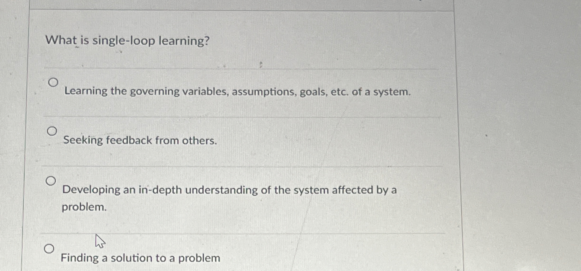  What is single-loop learning? Learning the governing variables, assumptions, goals, etc.