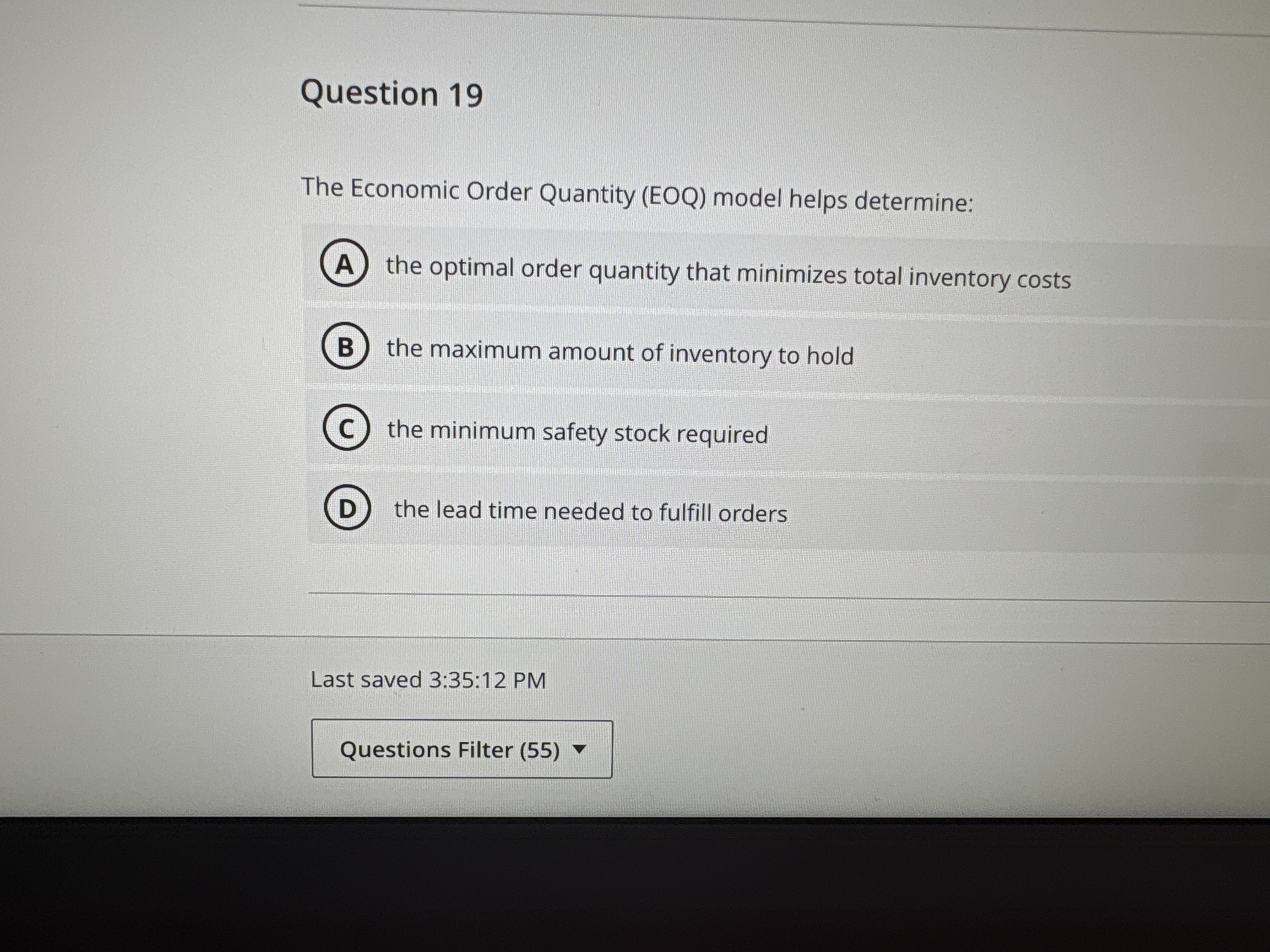 Question 19 The Economic Order Quantity (EOQ) model helps determine:the optimal