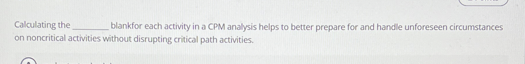  Calculating the______ for each activity in a CPM analysis helps to