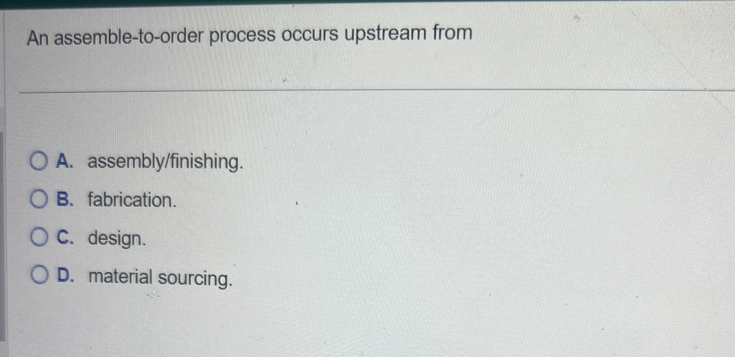  An assemble-to-order process occurs upstream from A. assembly/finishing. B. fabrication. C.