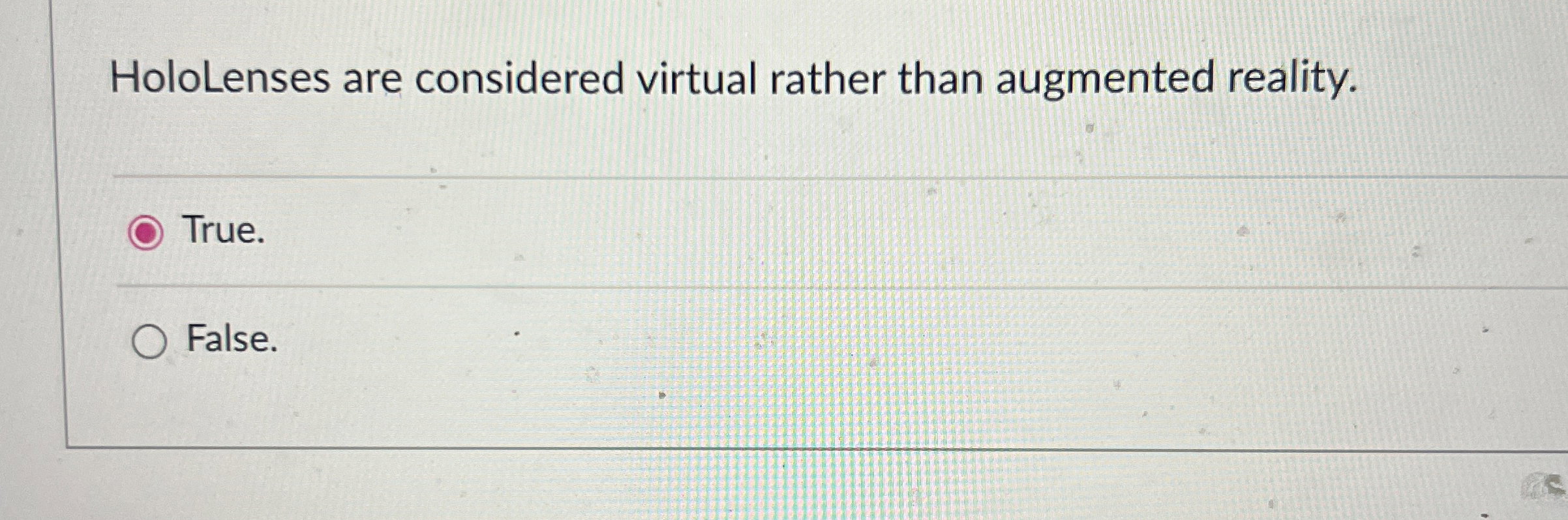  HoloLenses are considered virtual rather than augmented reality. True. False. 