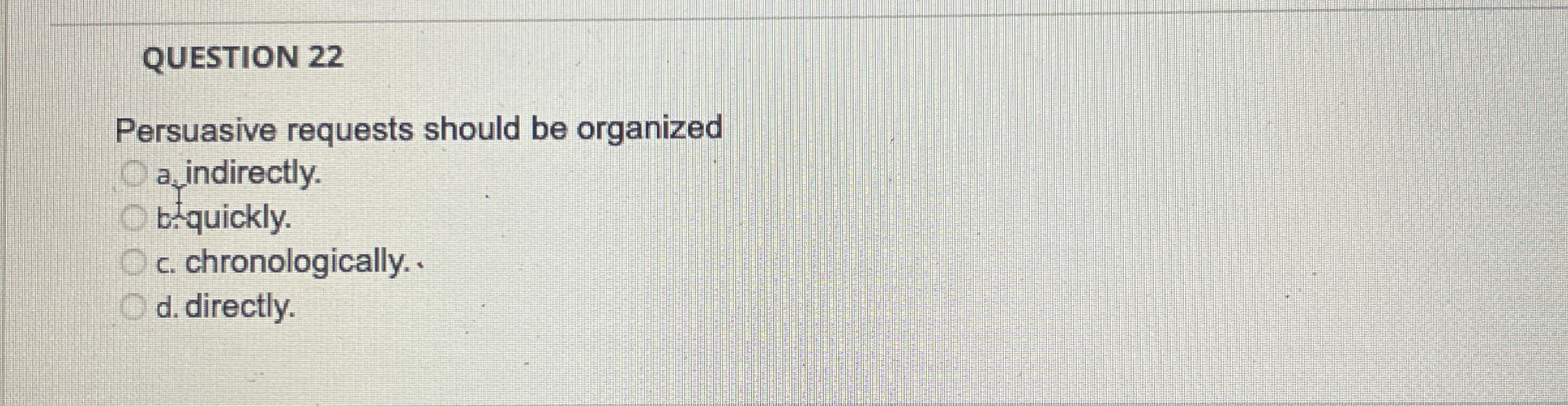  QUESTION 22 Persuasive requests should be organized a indirectly. b.quickly. c.