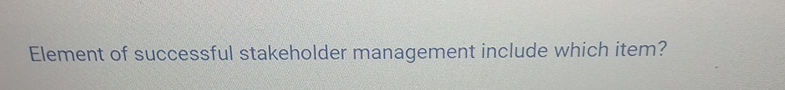 Element of successful stakeholder management include which item? 